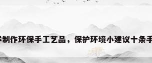 怎样制作环保手工艺品，保护环境小建议十条手工？