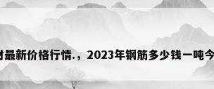 今日钢材最新价格行情.，2023年钢筋多少钱一吨今日行情？