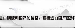 进口钢板和国产的价格，钢板进口国产区别？