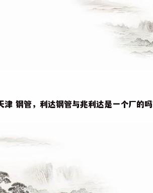 天津 钢管，利达钢管与兆利达是一个厂的吗？
