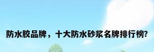 防水胶品牌，十大防水砂浆名牌排行榜？