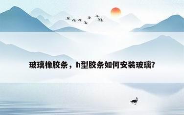 玻璃橡胶条，h型胶条如何安装玻璃？