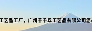 广州工艺品工厂，广州千千氏工艺品有限公司怎么样？