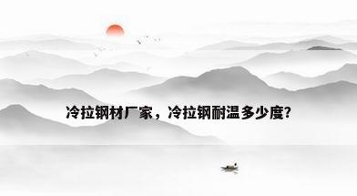 冷拉钢材厂家，冷拉钢耐温多少度？