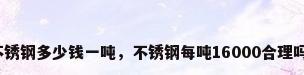 不锈钢多少钱一吨，不锈钢每吨16000合理吗？