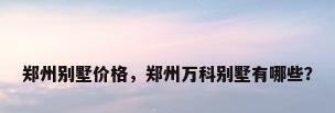 郑州别墅价格，郑州万科别墅有哪些？