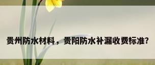 贵州防水材料，贵阳防水补漏收费标准？
