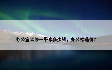 办公室装修一平米多少钱，办公楼造价？