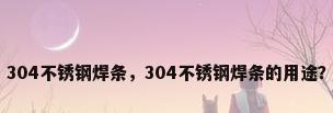 304不锈钢焊条，304不锈钢焊条的用途？