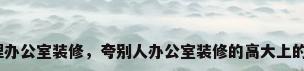 总经理办公室装修，夸别人办公室装修的高大上的句子？