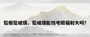 铅板铅玻璃，铅玻璃能挡电磁辐射大吗？