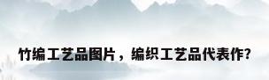 竹编工艺品图片，编织工艺品代表作？