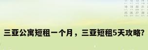 三亚公寓短租一个月，三亚短租5天攻略？