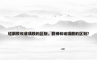 硅酮胶和玻璃胶的区别，胶棒和玻璃胶的区别？