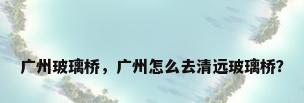 广州玻璃桥，广州怎么去清远玻璃桥？