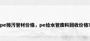 pe排污管材价格，pe给水管废料回收价格？