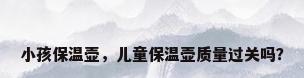 小孩保温壶，儿童保温壶质量过关吗？