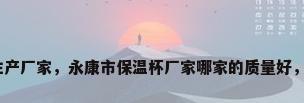 永康保温杯生产厂家，永康市保温杯厂家哪家的质量好，地址在哪里？
