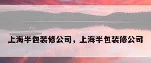 上海半包装修公司，上海半包装修公司