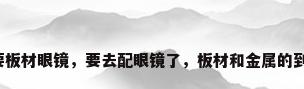 为什么不要板材眼镜，要去配眼镜了，板材和金属的到底哪种好？