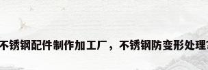 不锈钢配件制作加工厂，不锈钢防变形处理？
