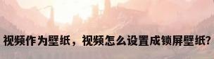 视频作为壁纸，视频怎么设置成锁屏壁纸？