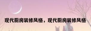 现代厨房装修风格，现代厨房装修风格