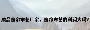 成品窗帘布艺厂家，窗帘布艺的利润大吗？