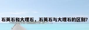 石英石和大理石，石英石与大理石的区别？