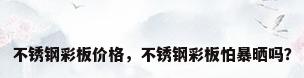 不锈钢彩板价格，不锈钢彩板怕暴晒吗？