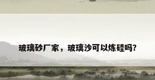 玻璃砂厂家，玻璃沙可以炼硅吗？