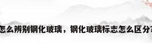 怎么辨别钢化玻璃，钢化玻璃标志怎么区分？