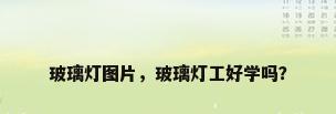 玻璃灯图片，玻璃灯工好学吗？