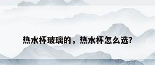 热水杯玻璃的，热水杯怎么选？