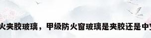 防火夹胶玻璃，甲级防火窗玻璃是夹胶还是中空？