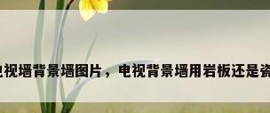 成品电视墙背景墙图片，电视背景墙用岩板还是瓷板好？