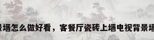 瓷砖背景墙怎么做好看，客餐厅瓷砖上墙电视背景墙怎么选？