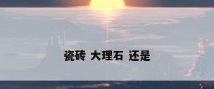 瓷砖 大理石 还是