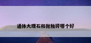 通体大理石和抛釉砖哪个好