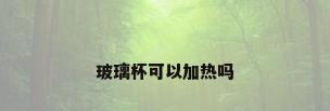 玻璃杯可以加热吗