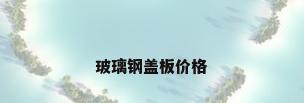 玻璃钢盖板价格