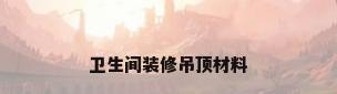 卫生间装修吊顶材料