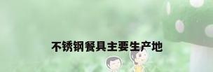 不锈钢餐具主要生产地