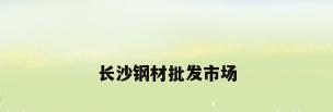 长沙钢材批发市场