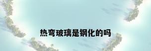 热弯玻璃是钢化的吗