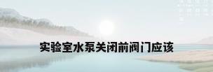实验室水泵关闭前阀门应该