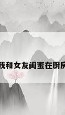 我和女友闺蜜在厨房