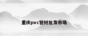 重庆pvc管材批发市场