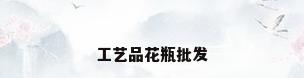 工艺品花瓶批发