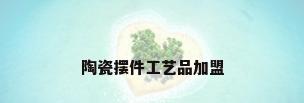 陶瓷摆件工艺品加盟